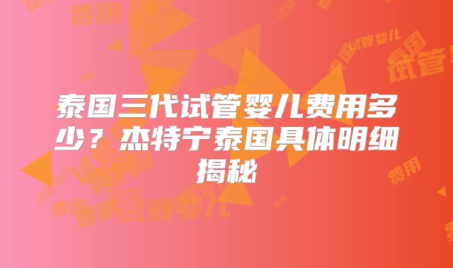 泰国三代试管婴儿费用多少？杰特宁泰国具体明细揭秘