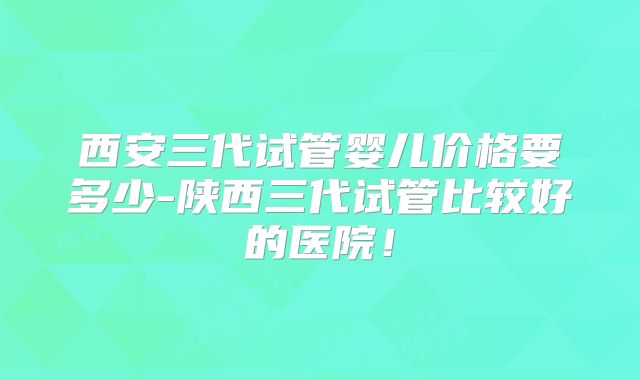 西安三代试管婴儿价格要多少-陕西三代试管比较好的医院！