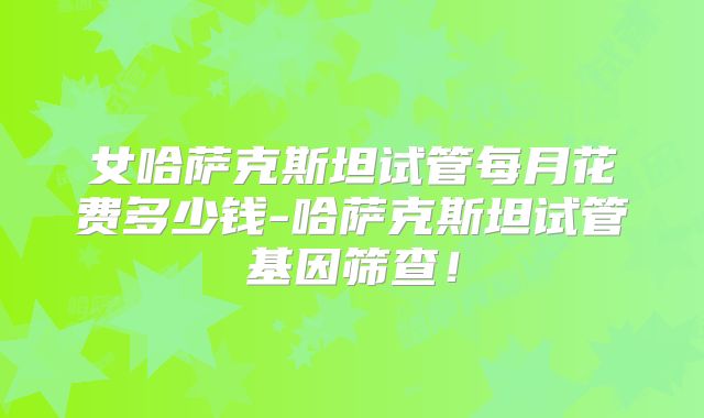 女哈萨克斯坦试管每月花费多少钱-哈萨克斯坦试管基因筛查！