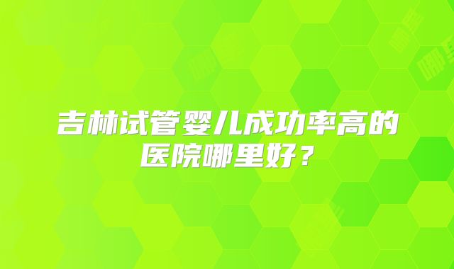 吉林试管婴儿成功率高的医院哪里好?