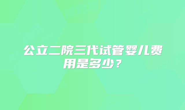 公立二院三代试管婴儿费用是多少?