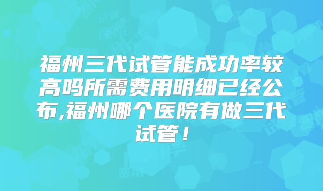 福州三代试管能成功率较高吗所需费用明细已经公布,福州哪个医院有做三代试管！