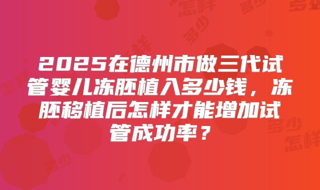 2025在德州市做三代试管婴儿冻胚植入多少钱,冻胚移植后怎样才能增加试管成功率?
