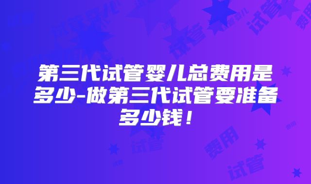 第三代试管婴儿总费用是多少-做第三代试管要准备多少钱！