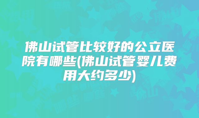 佛山试管比较好的公立医院有哪些(佛山试管婴儿费用大约多少)