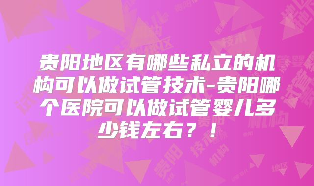 贵阳地区有哪些私立的机构可以做试管技术-贵阳哪个医院可以做试管婴儿多少钱左右？！