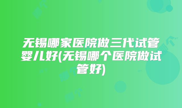 无锡哪家医院做三代试管婴儿好(无锡哪个医院做试管好)
