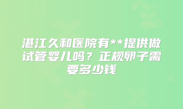 湛江久和医院有**提供做试管婴儿吗？正规卵子需要多少钱