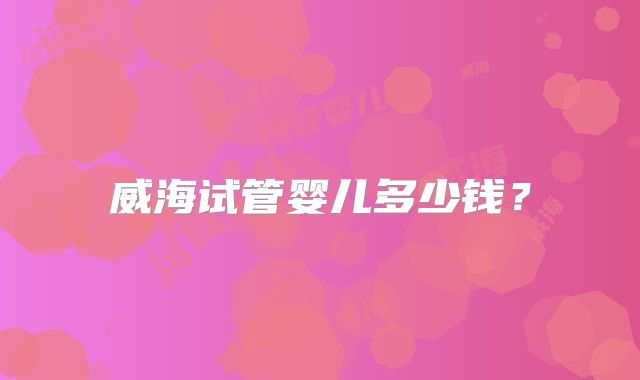威海试管婴儿多少钱？