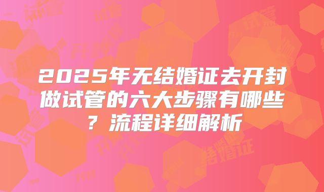 2025年无结婚证去开封做试管的六大步骤有哪些？流程详细解析