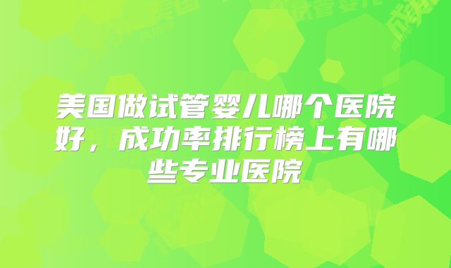 美国做试管婴儿哪个医院好,成功率排行榜上有哪些专业医院