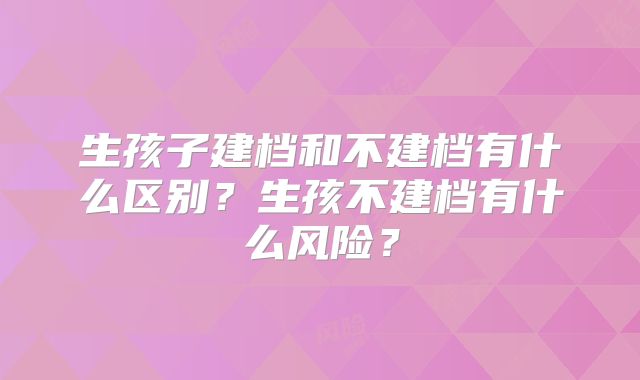 生孩子建档和不建档有什么区别？生孩不建档有什么风险？