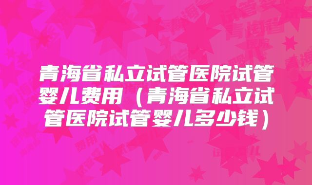 青海省私立试管医院试管婴儿费用（青海省私立试管医院试管婴儿多少钱）