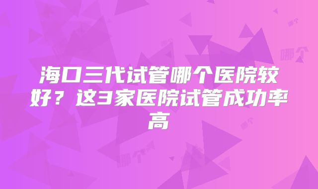海口三代试管哪个医院较好？这3家医院试管成功率高