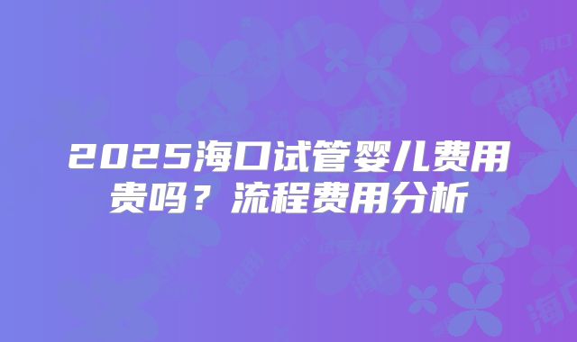 2025海口试管婴儿费用贵吗？流程费用分析