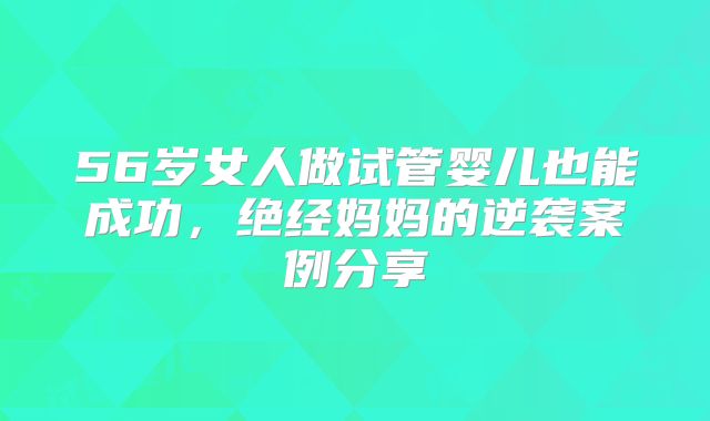 56岁女人做试管婴儿也能成功,绝经妈妈的逆袭案例分享
