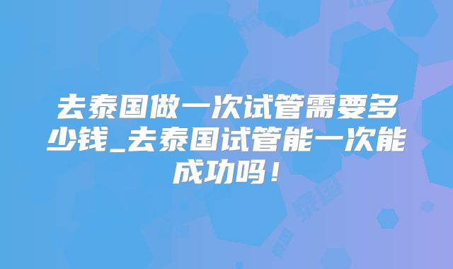 去泰国做一次试管需要多少钱_去泰国试管能一次能成功吗！