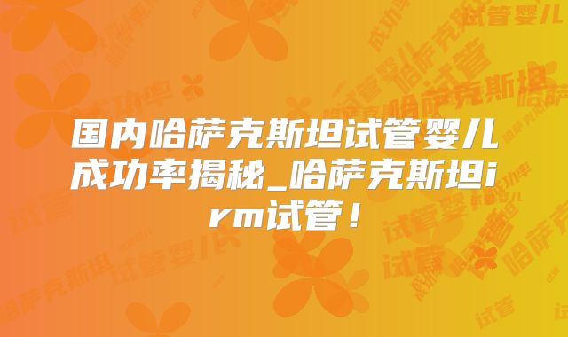 国内哈萨克斯坦试管婴儿成功率揭秘_哈萨克斯坦irm试管！