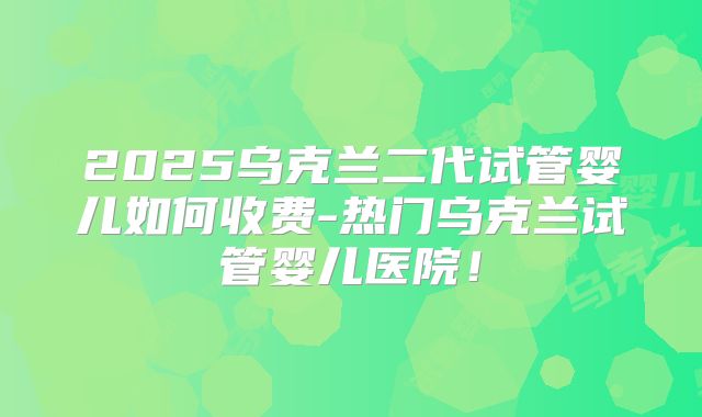 2025乌克兰二代试管婴儿如何收费-热门乌克兰试管婴儿医院！