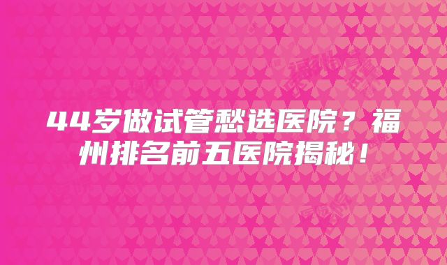 44岁做试管愁选医院？福州排名前五医院揭秘！