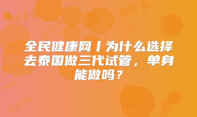全民健康网丨为什么选择去泰国做三代试管，单身能做吗？