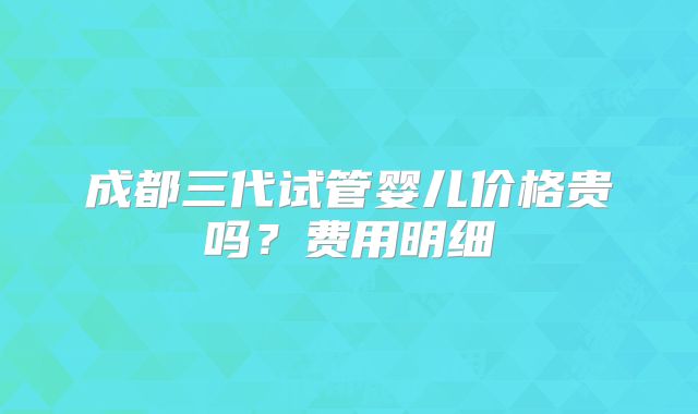 成都三代试管婴儿价格贵吗？费用明细