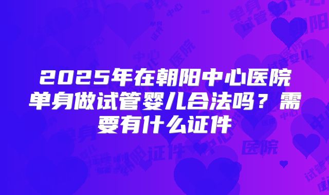 2025年在朝阳中心医院单身做试管婴儿合法吗？需要有什么证件