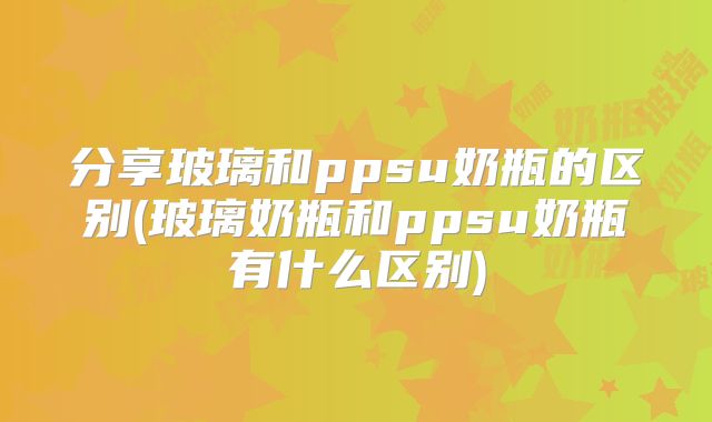 分享玻璃和ppsu奶瓶的区别(玻璃奶瓶和ppsu奶瓶有什么区别)