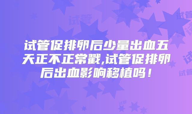 试管促排卵后少量出血五天正不正常戳,试管促排卵后出血影响移植吗！