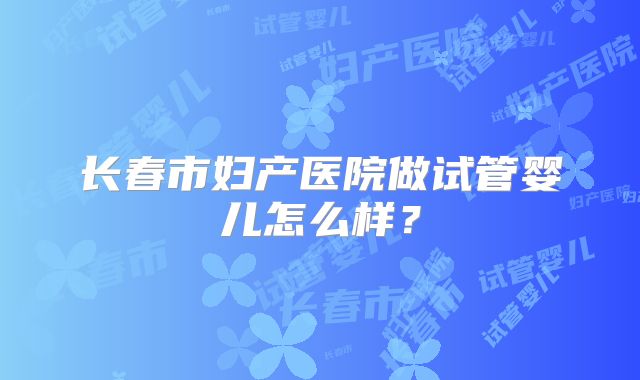 长春市妇产医院做试管婴儿怎么样？