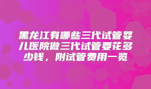 黑龙江有哪些三代试管婴儿医院做三代试管要花多少钱，附试管费用一览