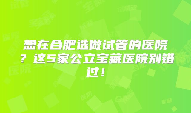 想在合肥选做试管的医院？这5家公立宝藏医院别错过！
