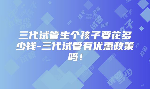 三代试管生个孩子要花多少钱-三代试管有优惠政策吗!
