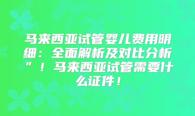 马来西亚试管婴儿费用明细：全面解析及对比分析”！马来西亚试管需要什么证件！