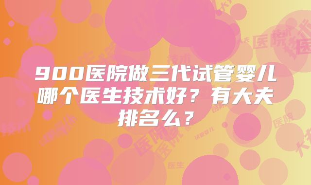900医院做三代试管婴儿哪个医生技术好?有大夫排名么?