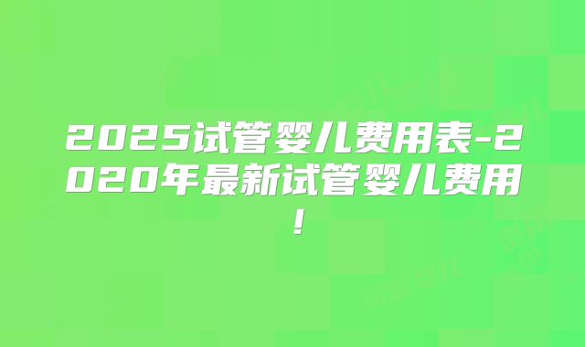2025试管婴儿费用表-2020年最新试管婴儿费用！