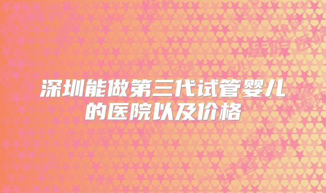 深圳能做第三代试管婴儿的医院以及价格