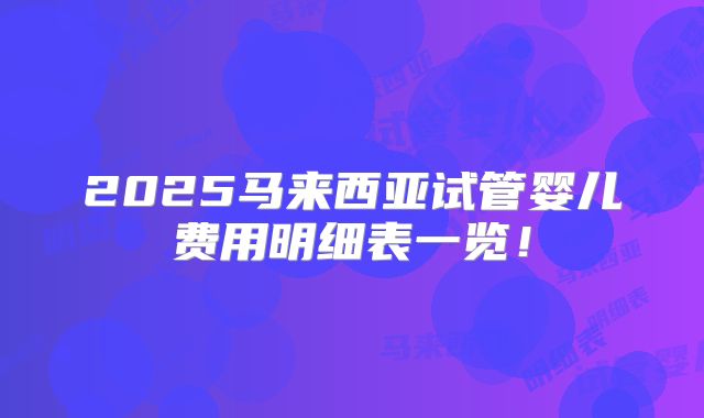 2025马来西亚试管婴儿费用明细表一览！