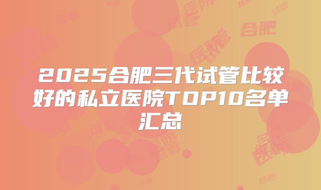 2025合肥三代试管比较好的私立医院TOP10名单汇总