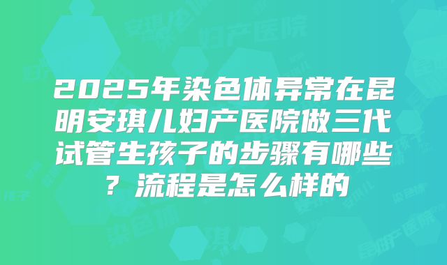2025年染色体异常在昆明安琪儿妇产医院做三代试管生孩子的步骤有哪些?流程是怎么样的