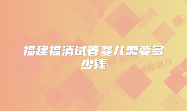 福建福清试管婴儿需要多少钱