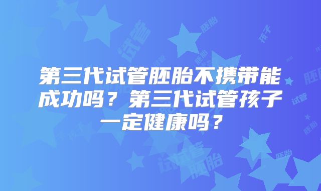 第三代试管胚胎不携带能成功吗?第三代试管孩子一定健康吗?
