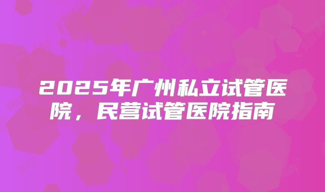 2025年广州私立试管医院，民营试管医院指南