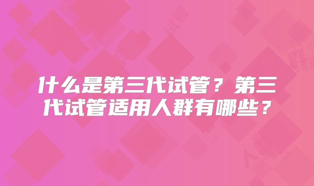 什么是第三代试管？第三代试管适用人群有哪些？