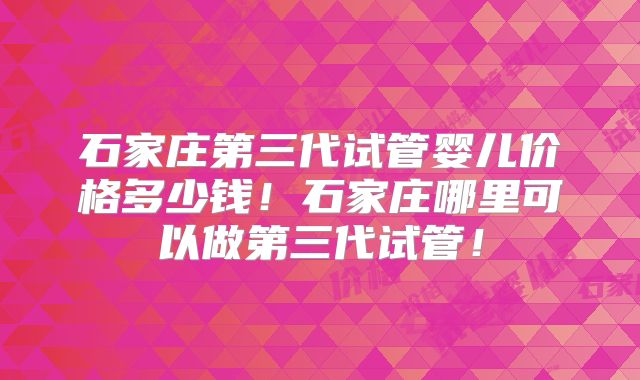 石家庄第三代试管婴儿价格多少钱！石家庄哪里可以做第三代试管！