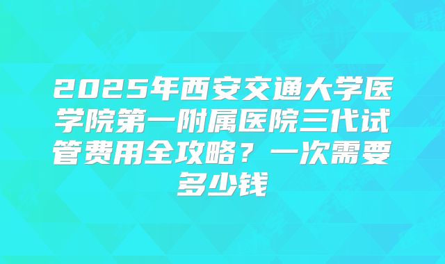 2025年西安交通大学医学院第一附属医院三代试管费用全攻略?一次需要多少钱