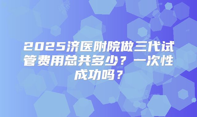 2025济医附院做三代试管费用总共多少?一次性成功吗?