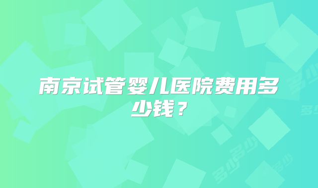 南京试管婴儿医院费用多少钱？