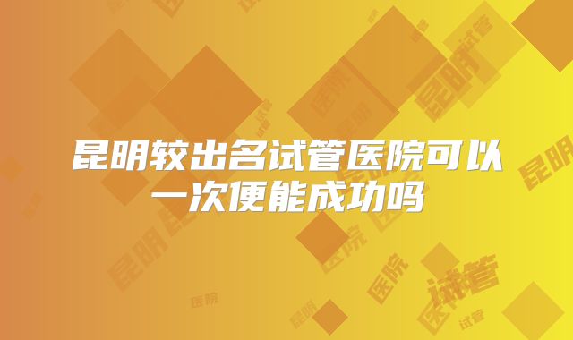 昆明较出名试管医院可以一次便能成功吗