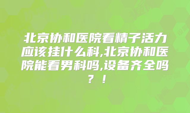 北京协和医院看精子活力应该挂什么科,北京协和医院能看男科吗,设备齐全吗?!